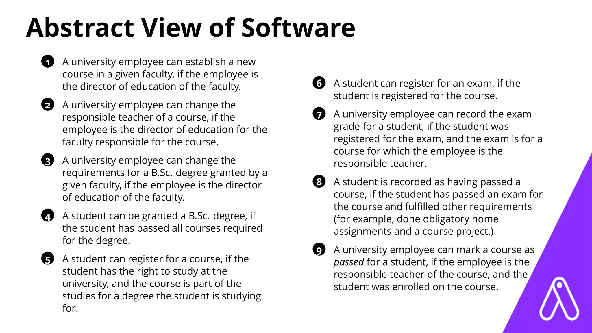 Abstract View of Software
1 A university employee can establish a new
course in a given faculty, if the employee is
the director of education of the faculty.
2 A university employee can change the
responsible teacher of a course, if the
employee is the director of education for the
faculty responsible for the course.
3 A university employee can change the
requirements for a B.Sc. degree granted by a
given faculty, if the employee is the director
of education of the faculty.
4 A student can be granted a B.Sc. degree, if
the student has passed all courses required
for the degree.
5 A student can register for a course, if the
student has the right to study at the
university, and the course is part of the
studies for a degree the student is studying
for.
6 A student can register for an exam, if the
student is registered for the course.
7 A university employee can record the exam
grade for a student, if the student was
registered for the exam, and the exam is for a
course for which the employee is the
responsible teacher.
8 A student is recorded as having passed a
course, if the student has passed an exam for
the course and fulﬁlled other requirements
(for example, done obligatory home
assignments and a course project.)
9 A university employee can mark a course as
passed for a student, if the employee is the
responsible teacher of the course, and the
student was enrolled on the course.
 