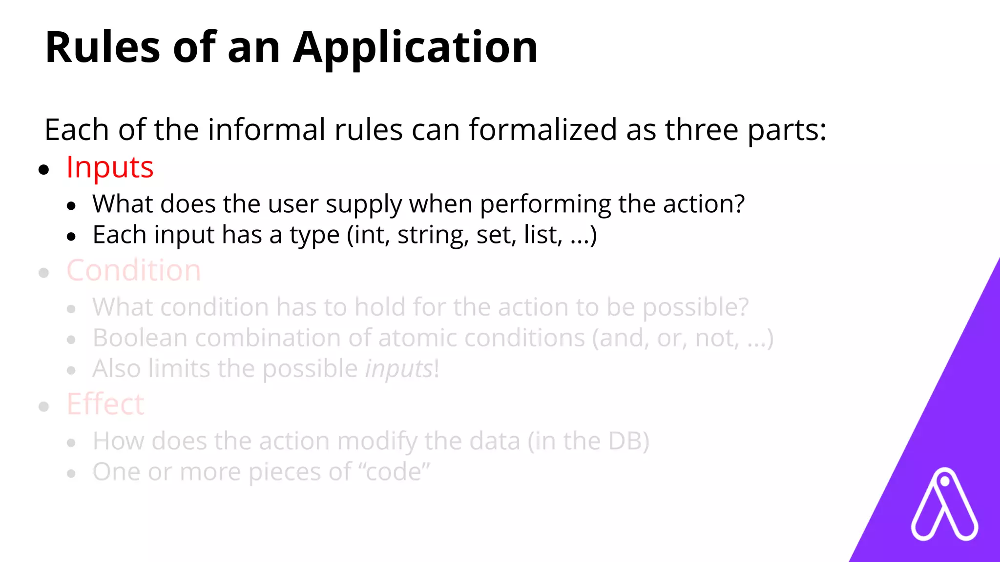 Rules of an Application
Each of the informal rules can formalized as three parts:
• Inputs
• What does the user supply when performing the action?
• Each input has a type (int, string, set, list, ...)
• Condition
• What condition has to hold for the action to be possible?
• Boolean combination of atomic conditions (and, or, not, ...)
• Also limits the possible inputs!
• Eﬀect
• How does the action modify the data (in the DB)
• One or more pieces of “code”
 