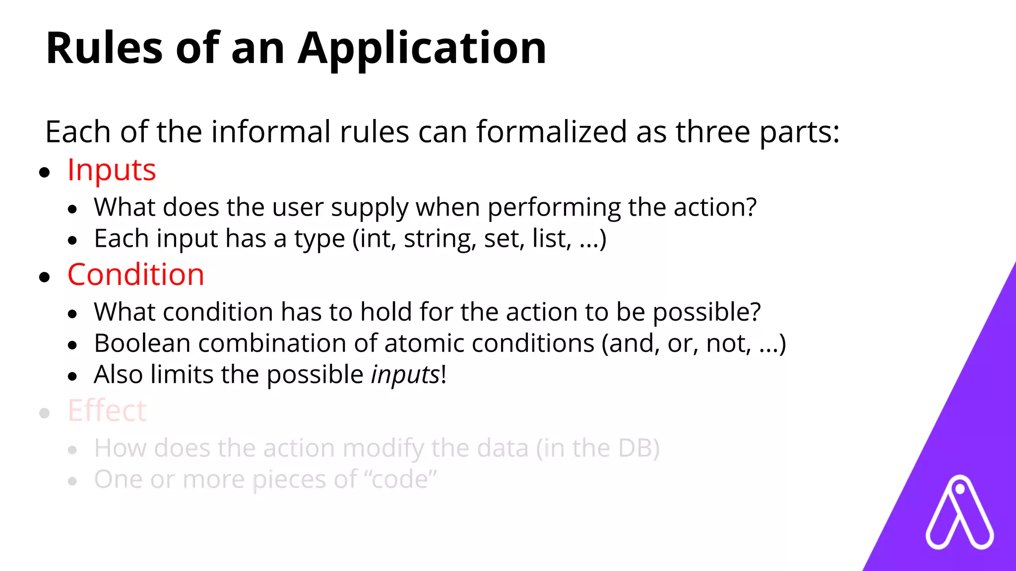 Rules of an Application
Each of the informal rules can formalized as three parts:
• Inputs
• What does the user supply when performing the action?
• Each input has a type (int, string, set, list, ...)
• Condition
• What condition has to hold for the action to be possible?
• Boolean combination of atomic conditions (and, or, not, ...)
• Also limits the possible inputs!
• Eﬀect
• How does the action modify the data (in the DB)
• One or more pieces of “code”
 