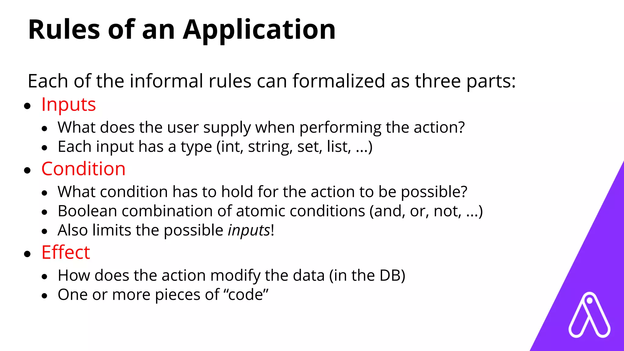 Rules of an Application
Each of the informal rules can formalized as three parts:
• Inputs
• What does the user supply when performing the action?
• Each input has a type (int, string, set, list, ...)
• Condition
• What condition has to hold for the action to be possible?
• Boolean combination of atomic conditions (and, or, not, ...)
• Also limits the possible inputs!
• Eﬀect
• How does the action modify the data (in the DB)
• One or more pieces of “code”
 