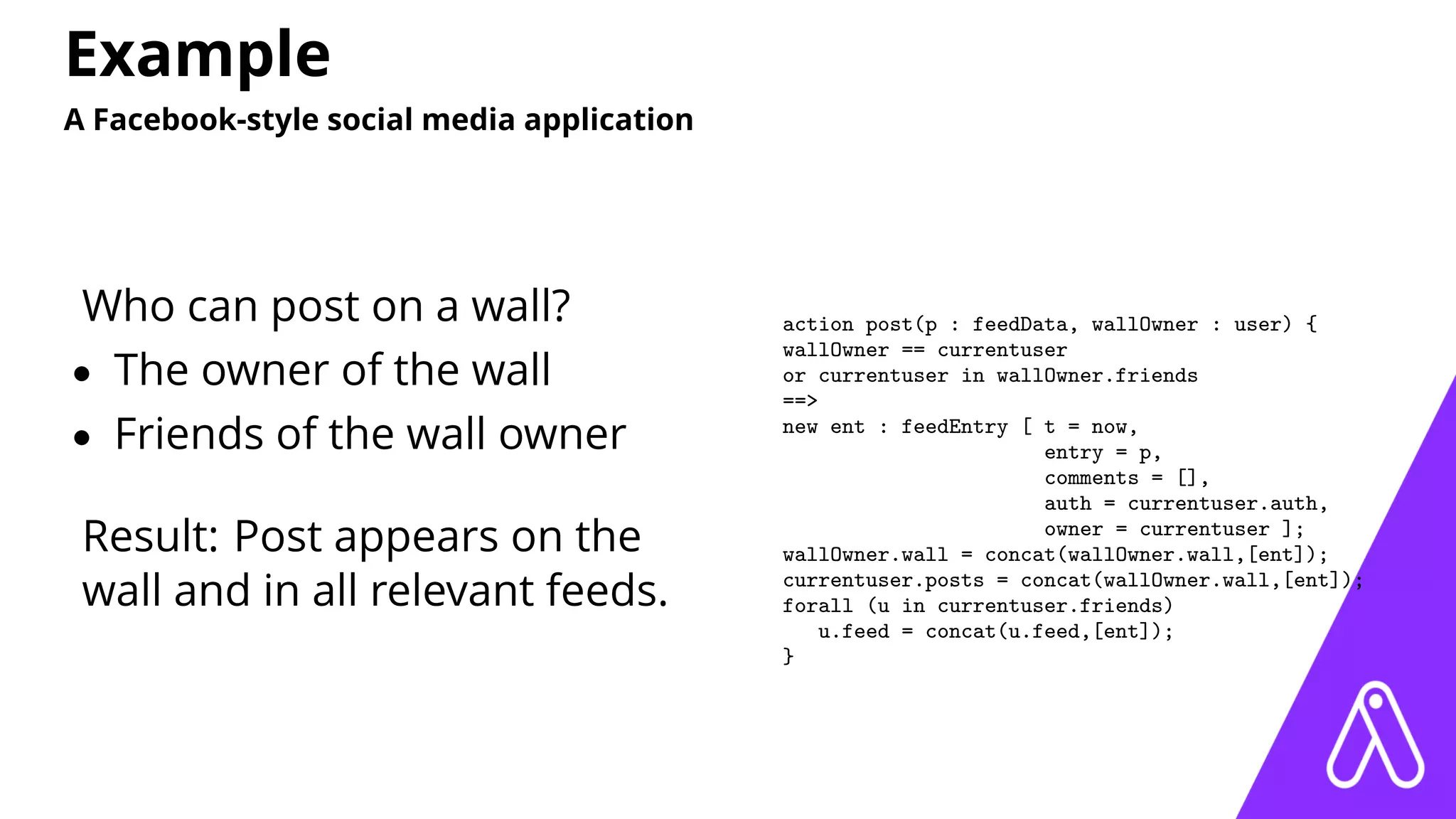 Example
A Facebook-style social media application
Who can post on a wall?
• The owner of the wall
• Friends of the wall owner
Result: Post appears on the
wall and in all relevant feeds.
action post(p : feedData, wallOwner : user) {
wallOwner == currentuser
or currentuser in wallOwner.friends
==>
new ent : feedEntry [ t = now,
entry = p,
comments = [],
auth = currentuser.auth,
owner = currentuser ];
wallOwner.wall = concat(wallOwner.wall,[ent]);
currentuser.posts = concat(wallOwner.wall,[ent]);
forall (u in currentuser.friends)
u.feed = concat(u.feed,[ent]);
}
 