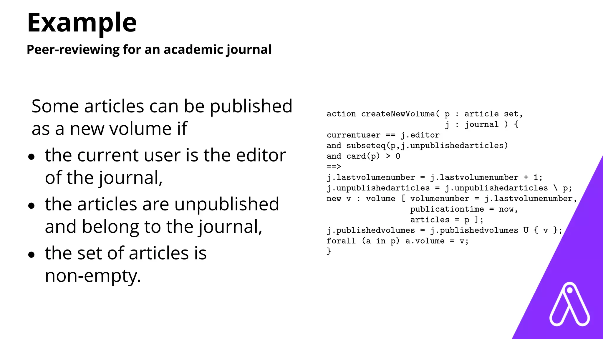 Example
Peer-reviewing for an academic journal
Some articles can be published
as a new volume if
• the current user is the editor
of the journal,
• the articles are unpublished
and belong to the journal,
• the set of articles is
non-empty.
action createNewVolume( p : article set,
j : journal ) {
currentuser == j.editor
and subseteq(p,j.unpublishedarticles)
and card(p) > 0
==>
j.lastvolumenumber = j.lastvolumenumber + 1;
j.unpublishedarticles = j.unpublishedarticles  p;
new v : volume [ volumenumber = j.lastvolumenumber,
publicationtime = now,
articles = p ];
j.publishedvolumes = j.publishedvolumes U { v };
forall (a in p) a.volume = v;
}
 