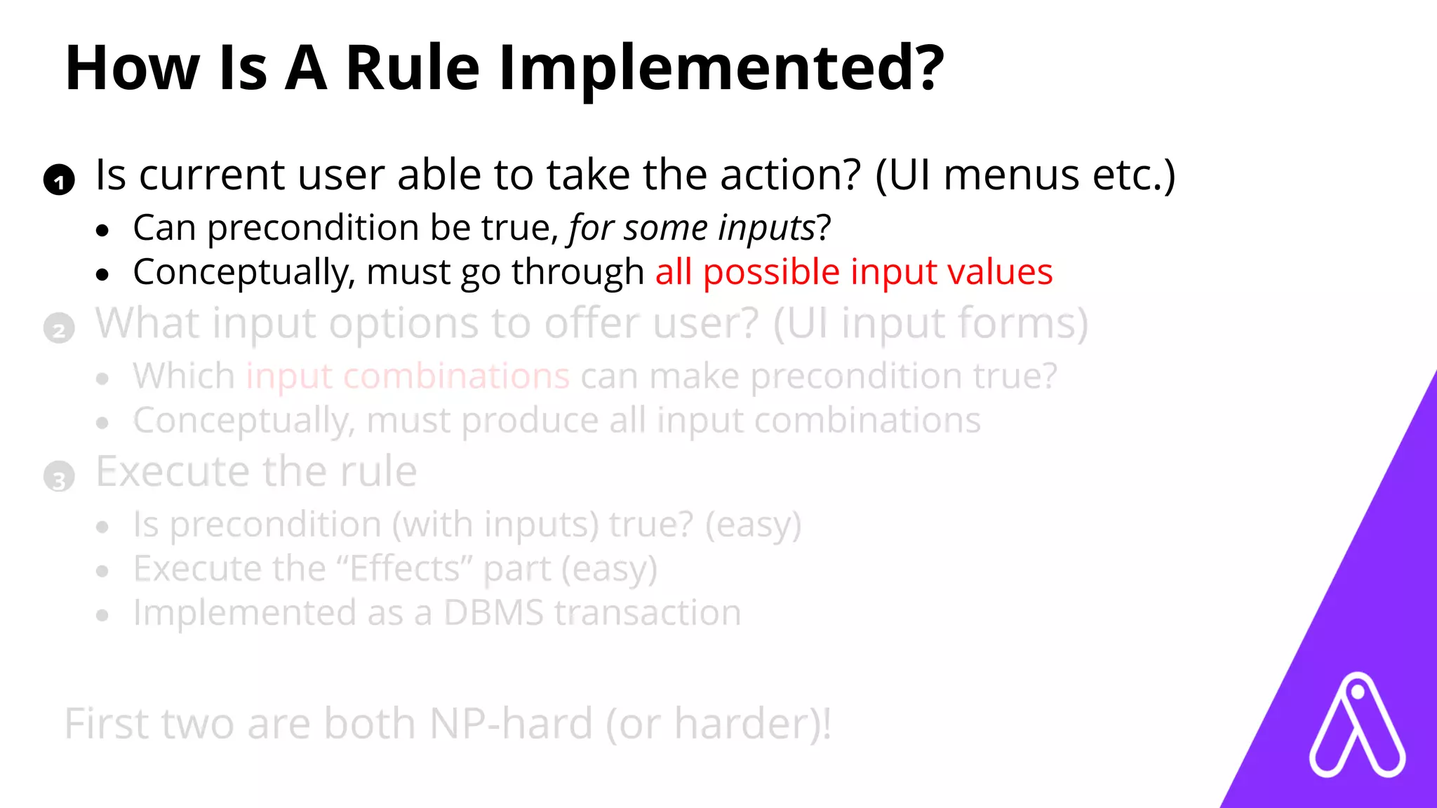How Is A Rule Implemented?
1 Is current user able to take the action? (UI menus etc.)
• Can precondition be true, for some inputs?
• Conceptually, must go through all possible input values
2 What input options to oﬀer user? (UI input forms)
• Which input combinations can make precondition true?
• Conceptually, must produce all input combinations
3 Execute the rule
• Is precondition (with inputs) true? (easy)
• Execute the “Eﬀects” part (easy)
• Implemented as a DBMS transaction
First two are both NP-hard (or harder)!
 