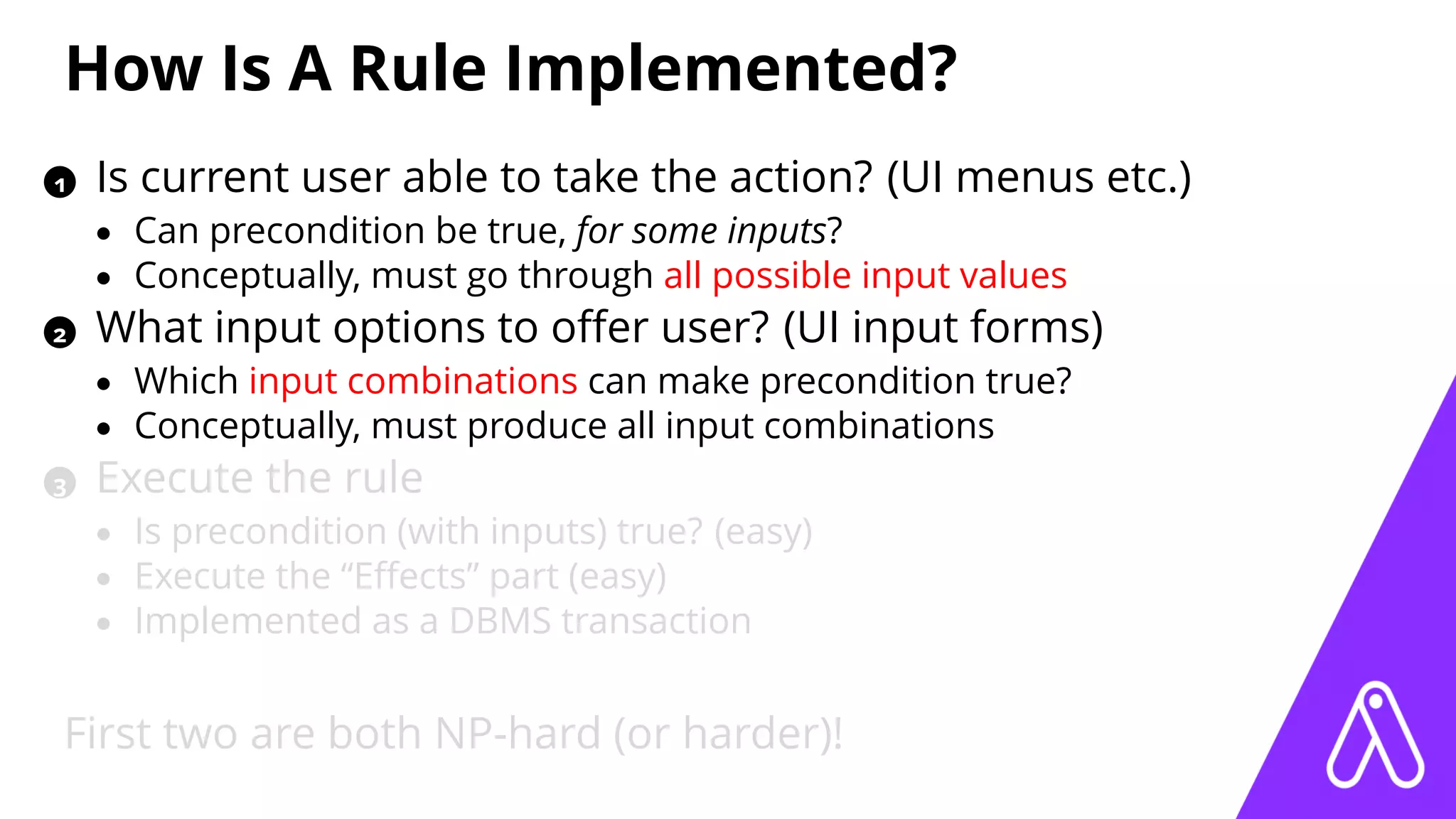 How Is A Rule Implemented?
1 Is current user able to take the action? (UI menus etc.)
• Can precondition be true, for some inputs?
• Conceptually, must go through all possible input values
2 What input options to oﬀer user? (UI input forms)
• Which input combinations can make precondition true?
• Conceptually, must produce all input combinations
3 Execute the rule
• Is precondition (with inputs) true? (easy)
• Execute the “Eﬀects” part (easy)
• Implemented as a DBMS transaction
First two are both NP-hard (or harder)!
 