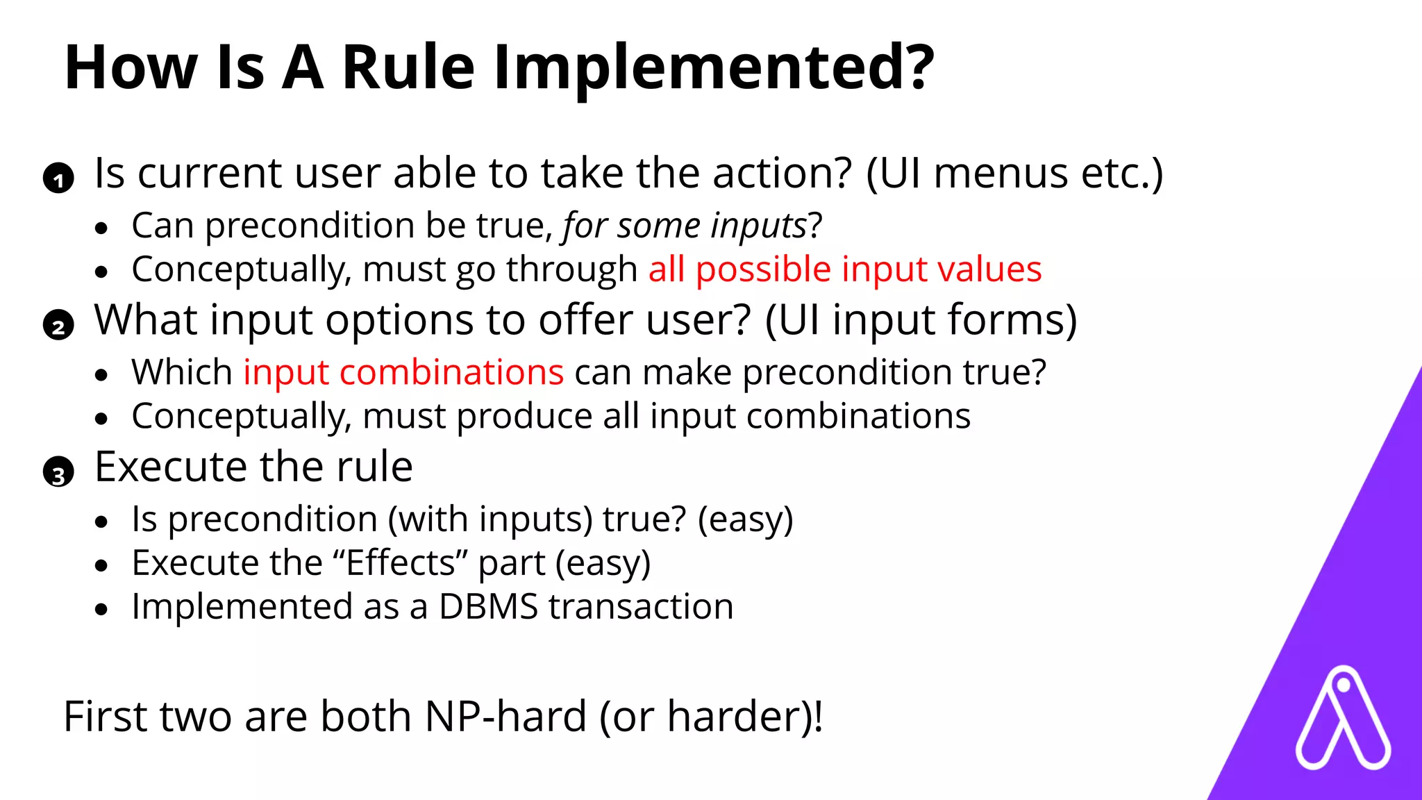 How Is A Rule Implemented?
1 Is current user able to take the action? (UI menus etc.)
• Can precondition be true, for some inputs?
• Conceptually, must go through all possible input values
2 What input options to oﬀer user? (UI input forms)
• Which input combinations can make precondition true?
• Conceptually, must produce all input combinations
3 Execute the rule
• Is precondition (with inputs) true? (easy)
• Execute the “Eﬀects” part (easy)
• Implemented as a DBMS transaction
First two are both NP-hard (or harder)!
 