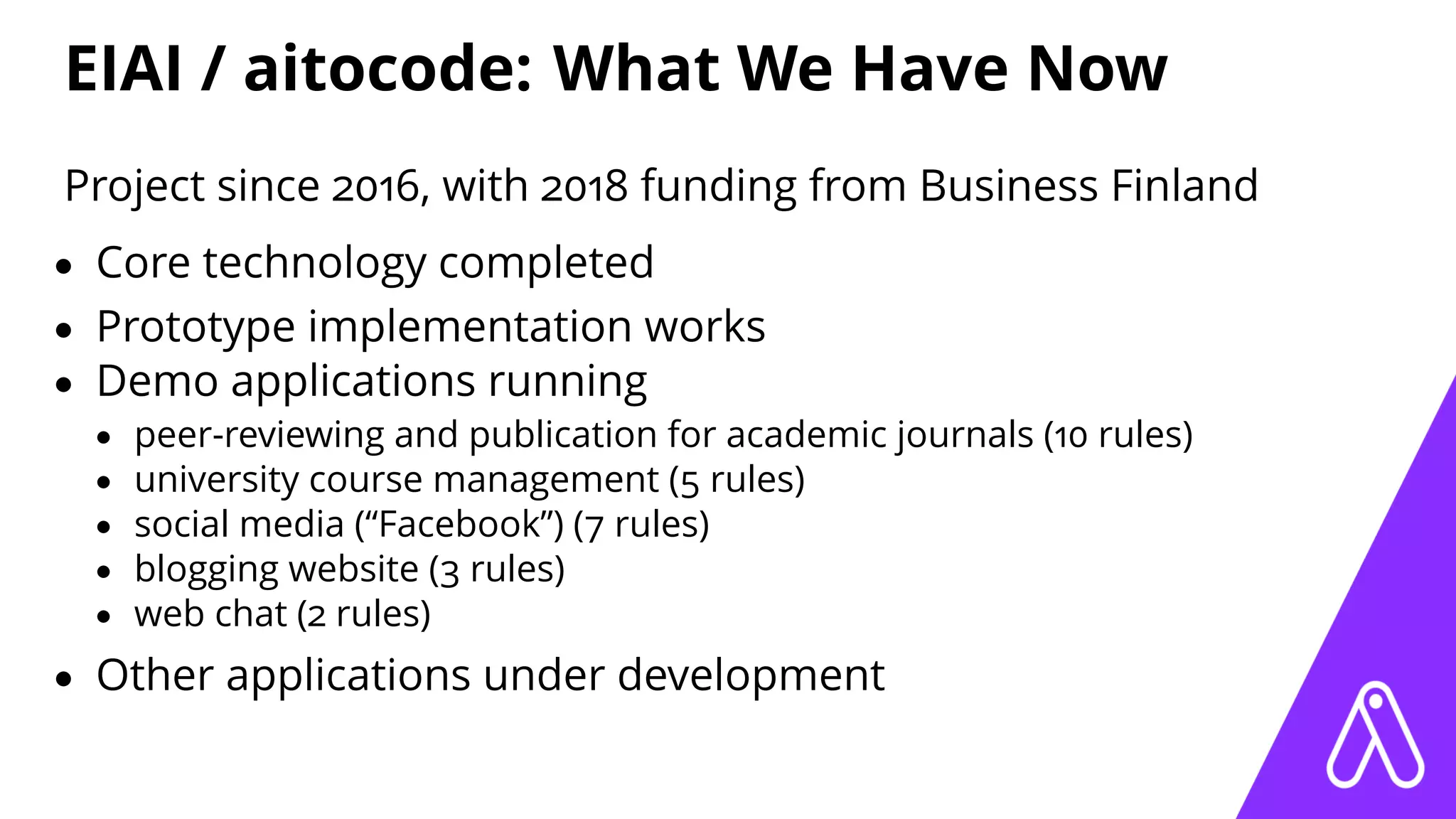 EIAI / aitocode: What We Have Now
Project since 2016, with 2018 funding from Business Finland
• Core technology completed
• Prototype implementation works
• Demo applications running
• peer-reviewing and publication for academic journals (10 rules)
• university course management (5 rules)
• social media (“Facebook”) (7 rules)
• blogging website (3 rules)
• web chat (2 rules)
• Other applications under development
 
