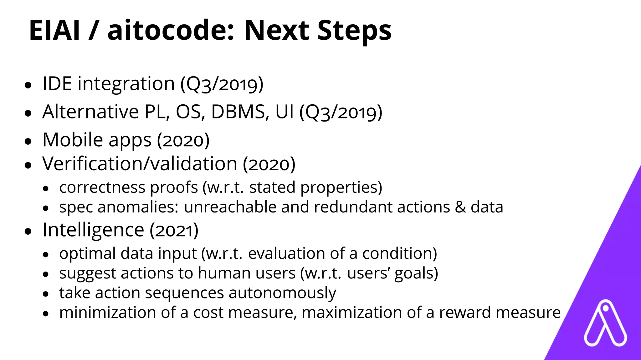 EIAI / aitocode: Next Steps
• IDE integration (Q3/2019)
• Alternative PL, OS, DBMS, UI (Q3/2019)
• Mobile apps (2020)
• Veriﬁcation/validation (2020)
• correctness proofs (w.r.t. stated properties)
• spec anomalies: unreachable and redundant actions & data
• Intelligence (2021)
• optimal data input (w.r.t. evaluation of a condition)
• suggest actions to human users (w.r.t. users’ goals)
• take action sequences autonomously
• minimization of a cost measure, maximization of a reward measure
 