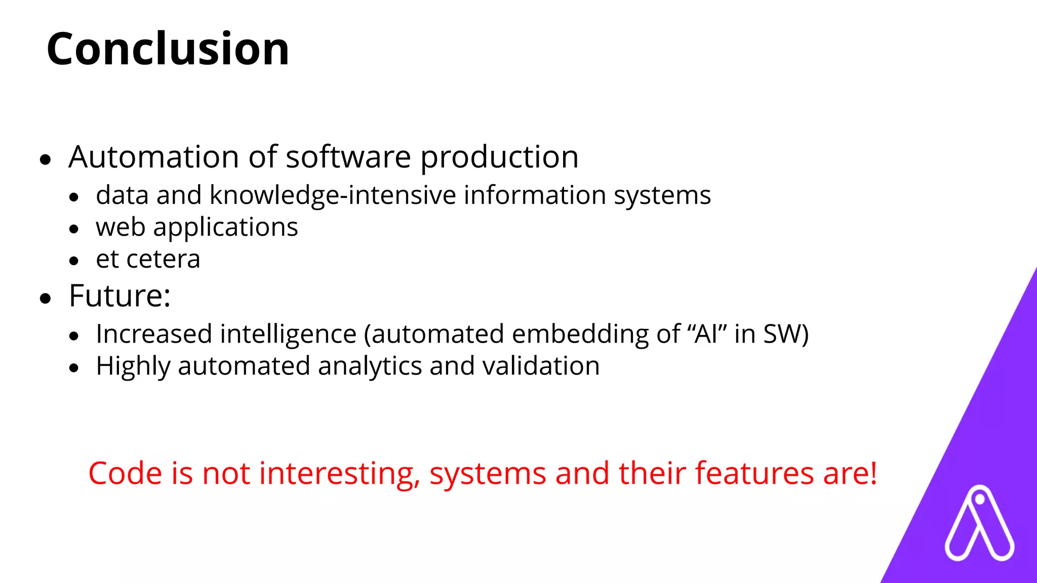 Conclusion
• Automation of software production
• data and knowledge-intensive information systems
• web applications
• et cetera
• Future:
• Increased intelligence (automated embedding of “AI” in SW)
• Highly automated analytics and validation
Code is not interesting, systems and their features are!
 