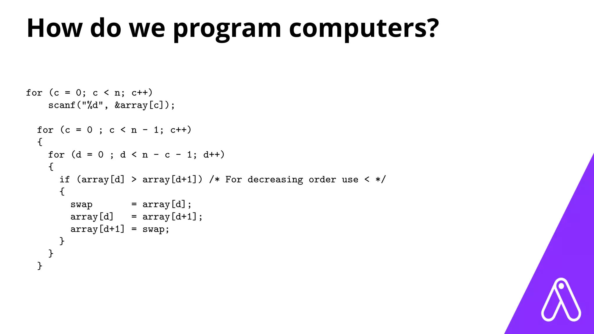 How do we program computers?
for (c = 0; c < n; c++)
scanf("%d", &array[c]);
for (c = 0 ; c < n - 1; c++)
{
for (d = 0 ; d < n - c - 1; d++)
{
if (array[d] > array[d+1]) /* For decreasing order use < */
{
swap = array[d];
array[d] = array[d+1];
array[d+1] = swap;
}
}
}
 