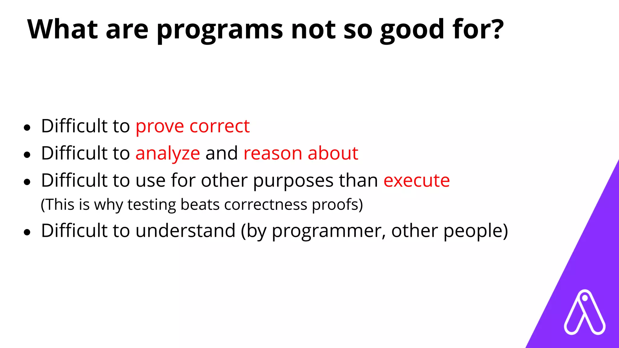 What are programs not so good for?
• Diﬃcult to prove correct
• Diﬃcult to analyze and reason about
• Diﬃcult to use for other purposes than execute
(This is why testing beats correctness proofs)
• Diﬃcult to understand (by programmer, other people)
 