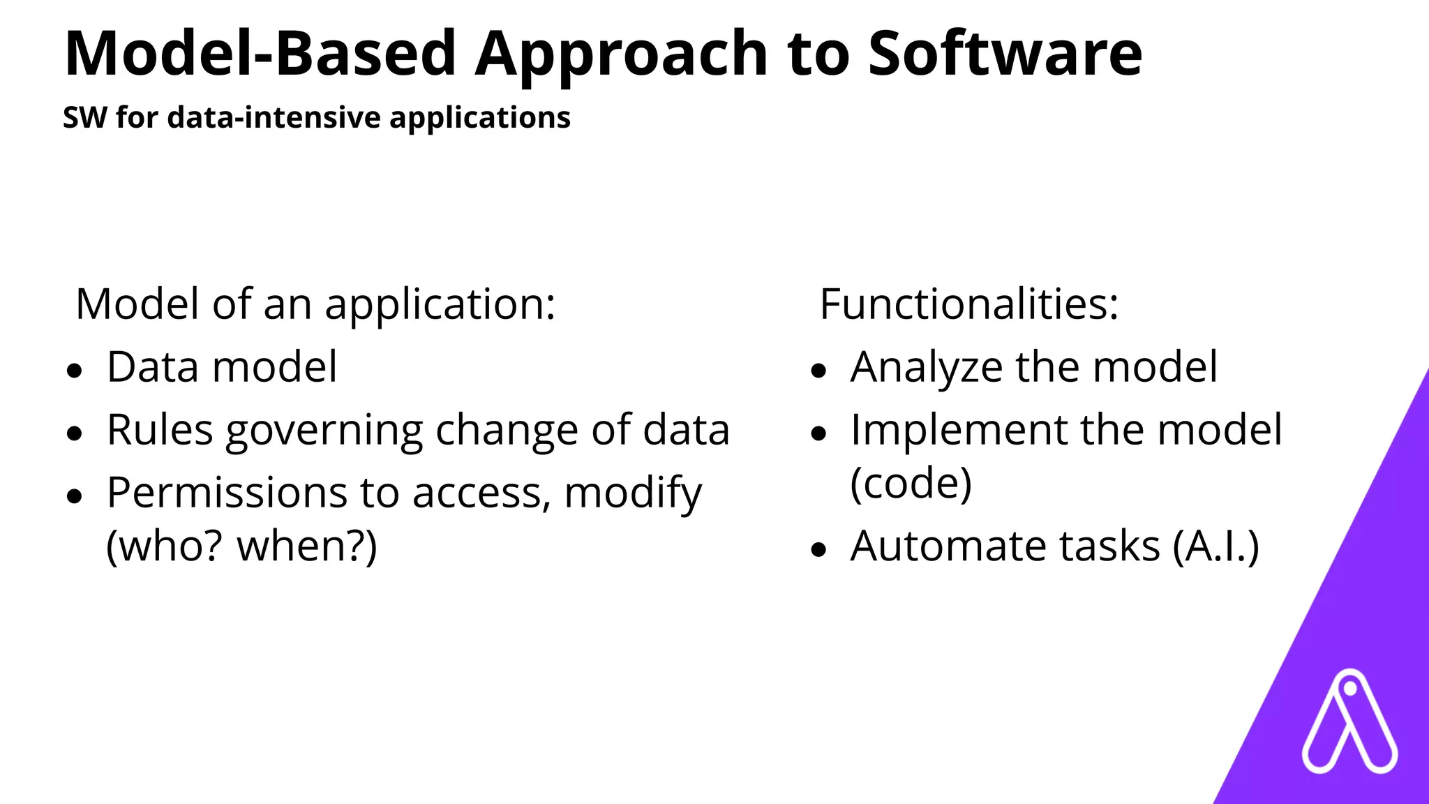 Model-Based Approach to Software
SW for data-intensive applications
Model of an application:
• Data model
• Rules governing change of data
• Permissions to access, modify
(who? when?)
Functionalities:
• Analyze the model
• Implement the model
(code)
• Automate tasks (A.I.)
 