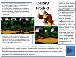 Donkey Kong Country is a side scrolling platform game
set in various locations, but for this comparison I’ve
chosen a jungle themed setting.
They’ve used lighting to draw attention to the part of
the setting where Donkey Kong walks and darkened the
background scenery to give the illusion that the world
he is in is vast when it facts the area that he can walk in
is very limited.
Existing
Product
The genre of this game is action adventure. To create
action and entertainment, they’ve added in enemies
and potential dangers for Donkey Kong to avoid. This
adds a sense of excitement and achievement for either
defeating or getting passed the danger.
Along the way they’ve placed
bananas for Donkey Kong to
collect. This gives the player a
goal to achieve, which gives
them an incentive and makes
them feel like they have
achieved something by
playing it.
The graphics style is a cartoon
style and the colours they have
used in the scenery are relevant
to a jungle scene, but are also
quite bright and appealing, this
connotes fun, nature
They’ve given Donkey Kong a
tie with his initials on it; this
gives him a recognisable
feature which if used in other
games can create brand
recognition. It also gives
Donkey Kong a human quality,
which makes him more
appealing to the audience. The
red connotes power, whereas
the yellow connotes fun, joy
and happiness.
I’ve found a clip on YouTube, which shows the sounds used in the game. In the background of the gameplay, they’ve
used an instrumental track that adds to the jungle theme and creates a fun atmosphere. The track is very upbeat and
appealing.
There are sound effects when Donkey Kong collects the bananas and an over exaggerated squeal sound effect coming
from the enemy, when he defeats them.
The characters also make monkey noises when they switch over.
 