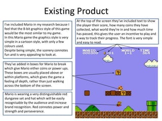 At the top of the screen they’ve included text to show
the player their score, how many coins they have
collected, what world they’re in and how much time
has passed, this gives the user an incentive to play and
a way to track their progress. The font is very simple
and easy to read.
Existing Product
I’ve included Mario in my research because I
feel that the 8-bit graphics style of this game
would be the most similar to my game.
In this Mario game the graphics style is very
simple in a cartoon style, with only a few
colours used.
Despite being simple, the scenery connotes
fun and is very appealing to look at.
Mario is wearing a very distinguishable red
dungaree set and hat which will be easily
recognisable by the audience and increase
brand recognition. Red connotes power and
strength and perseverance.
They’ve added in boxes for Mario to break
which give Mario either coins or power ups.
These boxes are usually placed above or
within platforms, which gives the game a
feeling of depth, rather than just walking
across the bottom of the screen.
 