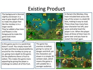 The background is blurred
slightly and drawn in a
way to give depth of field,
to make the player feel
like the monkey is in a
larger world.
They’ve added a few trees
and flowers in the
foreground to make the
game look more
appealing.
Existing Product
In Darwin the Monkey, they
have included text across the
top of the screen in a bold 3D
font, making it easy to read.
These show how many lives
your character has left, your
score and what level the
player is on. When the player
loses all three of their lives it’s
game over and you have to
restart the level again.
In this game you’re in a world that
doesn’t scroll. You simply move left
to right and they’ve placed platforms
around for the monkey to jump up
on, giving more depth to the game.
On the platforms there is fruit to
collect. This makes the game more
appealing by giving the player a
challenge to collect all of the fruit.
The game has
enemies to defeat,
giving it a sense of
danger and thrill, yet
the characters are
drawn in a simple 3D
cartoon style, which
means the game is
still suitable for a
younger audience.
 