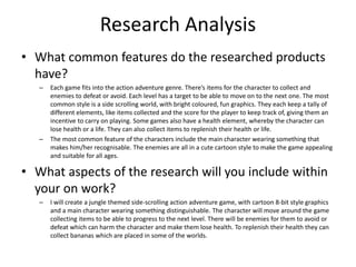 Research Analysis
• What common features do the researched products
have?
– Each game fits into the action adventure genre. There’s items for the character to collect and
enemies to defeat or avoid. Each level has a target to be able to move on to the next one. The most
common style is a side scrolling world, with bright coloured, fun graphics. They each keep a tally of
different elements, like items collected and the score for the player to keep track of, giving them an
incentive to carry on playing. Some games also have a health element, whereby the character can
lose health or a life. They can also collect items to replenish their health or life.
– The most common feature of the characters include the main character wearing something that
makes him/her recognisable. The enemies are all in a cute cartoon style to make the game appealing
and suitable for all ages.
• What aspects of the research will you include within
your on work?
– I will create a jungle themed side-scrolling action adventure game, with cartoon 8-bit style graphics
and a main character wearing something distinguishable. The character will move around the game
collecting items to be able to progress to the next level. There will be enemies for them to avoid or
defeat which can harm the character and make them lose health. To replenish their health they can
collect bananas which are placed in some of the worlds.
 