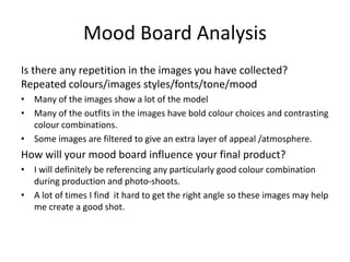 Mood Board Analysis
Is there any repetition in the images you have collected?
Repeated colours/images styles/fonts/tone/mood
• Many of the images show a lot of the model
• Many of the outfits in the images have bold colour choices and contrasting
colour combinations.
• Some images are filtered to give an extra layer of appeal /atmosphere.
How will your mood board influence your final product?
• I will definitely be referencing any particularly good colour combination
during production and photo-shoots.
• A lot of times I find it hard to get the right angle so these images may help
me create a good shot.
 