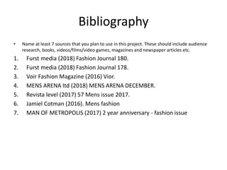Bibliography
• Name at least 7 sources that you plan to use in this project. These should include audience
research, books, videos/films/video games, magazines and newspaper articles etc.
1. Furst media (2018) Fashion Journal 180.
2. Furst media (2018) Fashion Journal 178.
3. Voir Fashion Magazine (2016) Vior.
4. MENS ARENA Itd (2018) MENS ARENA DECEMBER.
5. Revista level (2017) 57 Mens issue 2017.
6. Jamiel Cotman (2016). Mens fashion
7. MAN OF METROPOLIS (2017) 2 year anniversary - fashion issue
 
