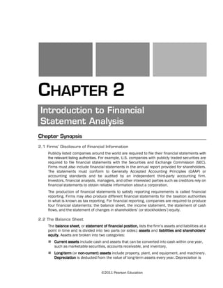 ©2011 Pearson Education
CHAPTER 2
Introduction to Financial
Statement Analysis
Chapter Synopsis
2.1 Firms’ Disclosure of Financial Information
Publicly listed companies around the world are required to file their financial statements with
the relevant listing authorities. For example, U.S. companies with publicly traded securities are
required to file financial statements with the Securities and Exchange Commission (SEC).
Firms must also include financial statements in the annual report provided for shareholders.
The statements must conform to Generally Accepted Accounting Principles (GAAP) or
accounting standards and be audited by an independent third-party accounting firm.
Investors, financial analysts, managers, and other interested parties such as creditors rely on
financial statements to obtain reliable information about a corporation.
The production of financial statements to satisfy reporting requirements is called financial
reporting. Firms may also produce different financial statements for the taxation authorities
in what is known as tax reporting. For financial reporting, companies are required to produce
four financial statements: the balance sheet, the income statement, the statement of cash
flows, and the statement of changes in shareholders’ (or stockholders’) equity.
2.2 The Balance Sheet
The balance sheet, or statement of financial position, lists the firm’s assets and liabilities at a
point in time and is divided into two parts (or sides): assets and liabilities and shareholders’
equity. Assets are broken into two categories:
Current assets include cash and assets that can be converted into cash within one year,
such as marketable securities, accounts receivable, and inventory.
Long-term (or non-current) assets include property, plant, and equipment, and machinery.
Depreciation is deducted from the value of long-term assets every year. Depreciation is
 