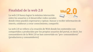 Finalidad de la web 2.0
La web 2.0 busca lograr la máxima interacción
entre los usuarios y el desarrollar redes sociales
donde éstos pueden expresarse y opinar, buscar y recibir información de
interés, colaborar y crear conocimiento, compartir.
La web 2.0 se refiere a la creación de Web donde los contenidos son
compartidos y producidos por los propios usuarios del portal, es decir, los
consumidores de la Web 2.0 se han convertido en “pro- consumidores”
(productores y consumidores)
 