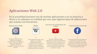 Aplicaciones Web 2.0
En la actualidad hacemos uso de muchas aplicaciones y en su mayoría a
diario y no sabemos en realidad que son, aquí algunos tipos de aplicaciones
que usamos con frecuencia.
Aplicaciones Web
Un tipo de software que se
codifica en un lenguaje
soportado por los navegadores
web y cuya ejecución es
llevada a cabo por el
navegador en Internet o de una
intranet.
Wikis
Una comunidad virtual, cuyas
páginas son editadas
directamente desde el
navegador, donde los mismos
usuarios crean, modifican,
corrigen o eliminan contenidos
que, generalmente, comparten.
Servicios de alojamiento de
videos
Permite a individuos subir
videoclips a un sitio web de Internet.
El alojador de videos almacenará el
video en uno de sus servidores, y le
mostrará al individuo diferentes
tipos de código para permitir que
otros vean su video.
Servicios de red social
Son sitios de Internet formados por
comunidades de individuos con
intereses o actividades en común y
que permiten el contacto entre estos,
de manera que se puedan comunicar
e intercambiar información.
 