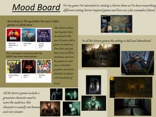 Mood Board
According to The guardian the top 3 video
games in 2018 were :
This contradicts massively with the
2000’s top three video games:
This shows us how
much games have
developed in the
past 18 years, with a
game as simple as
Sims that was just
basic easy to follow
storylines and now
the games in 2018
have a lot better
graphics and more
detailed storylines
with hundreds of
levels.
For my game I’m interested in creating a Horror them so I’ve been researching
different existing horror inspired games and here are a few examples I found.
All the horror games include a
gruesome character used to
scare the audience, this
character is usually not human
and very sinister.
In all the horror games the setting is dull and abandoned.
 