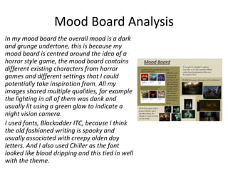 Mood Board Analysis
In my mood board the overall mood is a dark
and grunge undertone, this is because my
mood board is centred around the idea of a
horror style game, the mood board contains
different existing characters from horror
games and different settings that I could
potentially take inspiration from. All my
images shared multiple qualities, for example
the lighting in all of them was dank and
usually lit using a green glow to indicate a
night vision camera.
I used fonts, Blackadder ITC, because I think
the old fashioned writing is spooky and
usually associated with creepy olden day
letters. And I also used Chiller as the font
looked like blood dripping and this tied in well
with the theme.
 