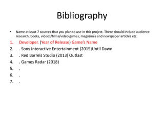 Bibliography
• Name at least 7 sources that you plan to use in this project. These should include audience
research, books, videos/films/video games, magazines and newspaper articles etc.
1. Developer. (Year of Release) Game’s Name
2. . Sony Interactive Entertainment (2015)Until Dawn
3. . Red Barrels Studio (2013) Outlast
4. . Games Radar (2018)
5. .
6. .
7. .
 