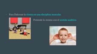 - Para Dalcroze la rítmica es una disciplina muscular.
Pretende lo mismo con el sentido auditivo.
 
