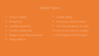 Session Topics
1. Product Usability
2. Background
3. Usability engineering
4. Heuristic usability effort
5. Stages of user interface evolution
6. Testing methods
7. Usability Testing
8. How do you divide the tasks?
9. How many people do you test?
10. How do you measure usability?
11. What happens with the results?
 