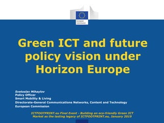 Green ICT and future
policy vision under
Horizon Europe
Svetoslav Mihaylov
Policy Officer
Smart Mobility & Living
Directorate-General Communications Networks, Content and Technology
European Commission
ICTFOOTPRINT.eu Final Event - Building an eco-friendly Green ICT
Market as the lasting legacy of ICTFOOTPRINT.eu, January 2019
 