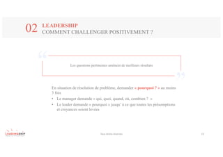 Tous	droits	réservés 13
LEADERSHIP
COMMENT CHALLENGER POSITIVEMENT ?02
Les questions pertinentes amènent de meilleurs résultats
En situation de résolution de problème, demander « pourquoi ? » au moins
3 fois
• Le manager demande « qui, quoi, quand, où, combien ? »
• Le leader demande « pourquoi » jusqu’ à ce que toutes les présomptions
et croyances soient levées
 