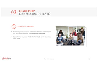 Tous	droits	réservés 23
Fédérer les individus
• Communiquer la vision afin d’obtenir l’adhésion et l’appropriation
des individus au travers de leur engagement individuel
• Le résultat est un groupe d’individus impliqués dans la réalisation
de la vision
LEADERSHIP
LES 3 MISSIONS DU LEADER03
 