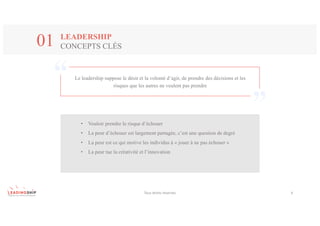 Le leadership suppose le désir et la volonté d’agir, de prendre des décisions et les
risques que les autres ne veulent pas prendre
Tous	droits	réservés 4
LEADERSHIP
CONCEPTS CLÉS01
• Vouloir prendre le risque d’échouer
• La peur d’échouer est largement partagée, c’est une question de degré
• La peur est ce qui motive les individus à « jouer à ne pas échouer »
• La peur tue la créativité et l’innovation
 