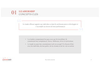 Le leader efficace apporte aux individus ce dont ils ont besoin pour se développer et
s’accomplir au travers de leurs performances
Tous	droits	réservés 5
LEADERSHIP
CONCEPTS CLÉS01
• Les leaders comprennent les gens avec qui ils travaillent; ils
connaissent leur compétences, forces, faiblesses, rêves et motivations
• Le leader ne peut être constamment isolé ou occupé! Il a besoin d’être
avec les individus, de leur parler, de les écouter et de les voir en action
 