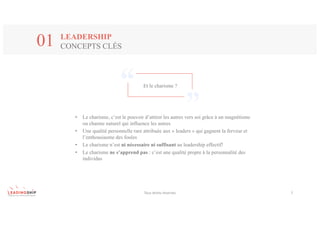 Tous	droits	réservés 7
LEADERSHIP
CONCEPTS CLÉS01
Et le charisme ?
• Le charisme, c’est le pouvoir d’attirer les autres vers soi grâce à un magnétisme
ou charme naturel qui influence les autres
• Une qualité personnelle rare attribuée aux « leaders » qui gagnent la ferveur et
l’enthousiasme des foules
• Le charisme n’est ni nécessaire ni suffisant au leadership effectif!
• Le charisme ne s’apprend pas : c’est une qualité propre à la personnalité des
individus
 