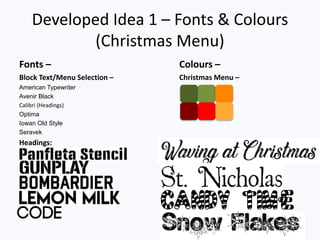 Developed Idea 1 – Fonts & Colours
(Christmas Menu)
Fonts – Colours –
Block Text/Menu Selection – Christmas Menu –
American Typewriter
Avenir Black
Calibri (Headings)
Optima
Iowan Old Style
Seravek
Headings:
 