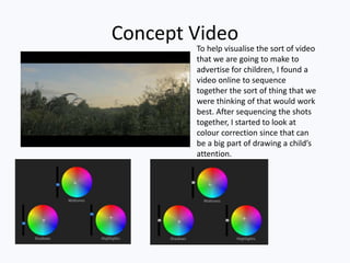 Concept Video
To help visualise the sort of video
that we are going to make to
advertise for children, I found a
video online to sequence
together the sort of thing that we
were thinking of that would work
best. After sequencing the shots
together, I started to look at
colour correction since that can
be a big part of drawing a child’s
attention.
 