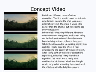 Concept Video
I tried two different types of colour
correction. The first was to make very simple
adjustments to make the shot look more
cinematic overall. Therefore it was a little
darker than the original but still easy to see
everything easily.
I then tried something different. The most
common colour was green, with them being
out in the forest so I used the adjustment
layer to bring out and enhance the green.
While the video ended up looking slightly less
realistic, I really liked the effect it had,
emphasising the beauty of the green forest.
After trying both of the colour corrections
separately, I decided to try them both
together. The result was a really nice
combination of the two which we thought
would be good at attracting the attention of
the children with the brighter colours.
 