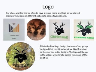 Logo
Our client wanted the six of us to have a group name and logo so we started
brainstorming several different options to pick a favourite one.
This is the final logo design that one of our group
designed that combined what we liked from two
or three of our initial designs. The logo will be up
in the videos we all make across the group of the
six of us.
 