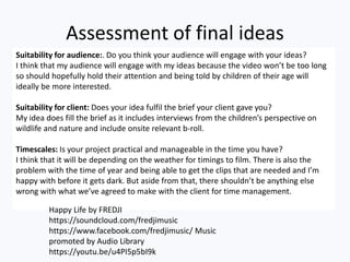 Assessment of final ideas
Suitability for audience:. Do you think your audience will engage with your ideas?
I think that my audience will engage with my ideas because the video won’t be too long
so should hopefully hold their attention and being told by children of their age will
ideally be more interested.
Suitability for client: Does your idea fulfil the brief your client gave you?
My idea does fill the brief as it includes interviews from the children’s perspective on
wildlife and nature and include onsite relevant b-roll.
Timescales: Is your project practical and manageable in the time you have?
I think that it will be depending on the weather for timings to film. There is also the
problem with the time of year and being able to get the clips that are needed and I’m
happy with before it gets dark. But aside from that, there shouldn’t be anything else
wrong with what we’ve agreed to make with the client for time management.
Happy Life by FREDJI
https://soundcloud.com/fredjimusic
https://www.facebook.com/fredjimusic/ Music
promoted by Audio Library
https://youtu.be/u4PI5p5bI9k
 