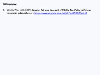 Bibliography:
1. WildlifeWatchUK (2015). Moston Fairway, Lancashire Wildlife Trust's Forest School
classroom in Manchester - https://www.youtube.com/watch?v=jXN90rMadLM
 