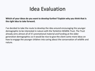 Idea Evaluation
Which of your ideas do you want to develop further? Explain why you think that is
the right idea to take forward.
I’ve decided to take the route to develop the idea around encouraging the younger
demographic to be interested in nature with the Yorkshire Wildlife Trust. The Trust
already aims almost all of it’s promotional material and funding at the older
generation demographics so it would be nice to give the client some more ideas on
how to engage the younger children into caring about the conservation of wildlife and
nature.
 