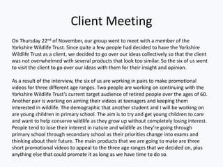 Client Meeting
On Thursday 22nd of November, our group went to meet with a member of the
Yorkshire Wildlife Trust. Since quite a few people had decided to have the Yorkshire
Wildlife Trust as a client, we decided to go over our ideas collectively so that the client
was not overwhelmed with several products that look too similar. So the six of us went
to visit the client to go over our ideas with them for their insight and opinion.
As a result of the interview, the six of us are working in pairs to make promotional
videos for three different age ranges. Two people are working on continuing with the
Yorkshire Wildlife Trust’s current target audience of retired people over the ages of 60.
Another pair is working on aiming their videos at teenagers and keeping them
interested in wildlife. The demographic that another student and I will be working on
are young children in primary school. The aim is to try and get young children to care
and want to help conserve wildlife as they grow up without completely losing interest.
People tend to lose their interest in nature and wildlife as they’re going through
primary school through secondary school as their priorities change into exams and
thinking about their future. The main products that we are going to make are three
short promotional videos to appeal to the three age ranges that we decided on, plus
anything else that could promote it as long as we have time to do so.
 