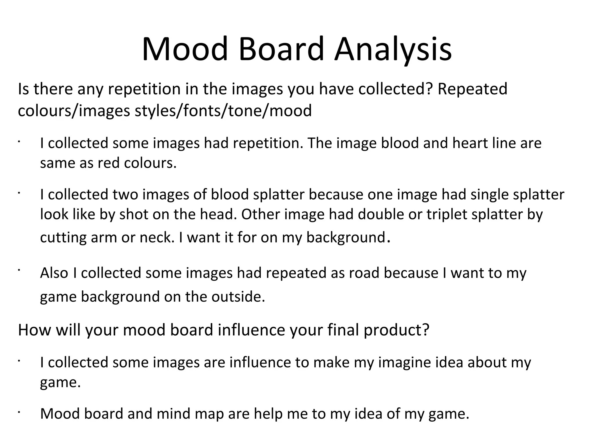 Mood Board Analysis
Is there any repetition in the images you have collected? Repeated
colours/images styles/fonts/tone/mood
•
I collected some images had repetition. The image blood and heart line are
same as red colours.
•
I collected two images of blood splatter because one image had single splatter
look like by shot on the head. Other image had double or triplet splatter by
cutting arm or neck. I want it for on my background.
•
Also I collected some images had repeated as road because I want to my
game background on the outside.
How will your mood board influence your final product?
•
I collected some images are influence to make my imagine idea about my
game.
•
Mood board and mind map are help me to my idea of my game.
 