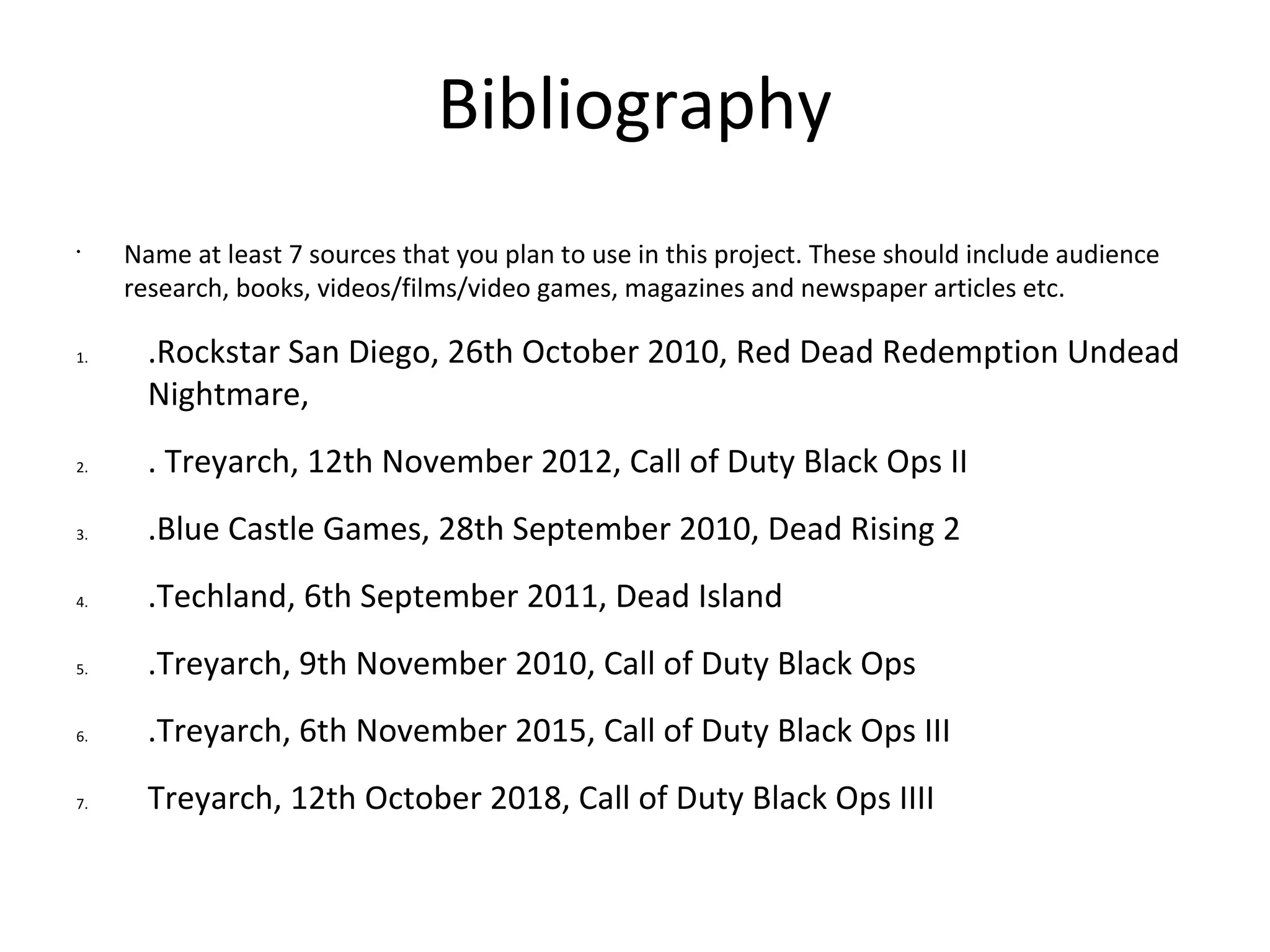 Bibliography
•
Name at least 7 sources that you plan to use in this project. These should include audience
research, books, videos/films/video games, magazines and newspaper articles etc.
1. .Rockstar San Diego, 26th October 2010, Red Dead Redemption Undead
Nightmare,
2. . Treyarch, 12th November 2012, Call of Duty Black Ops II
3. .Blue Castle Games, 28th September 2010, Dead Rising 2
4. .Techland, 6th September 2011, Dead Island
5. .Treyarch, 9th November 2010, Call of Duty Black Ops
6. .Treyarch, 6th November 2015, Call of Duty Black Ops III
7. Treyarch, 12th October 2018, Call of Duty Black Ops IIII
 
