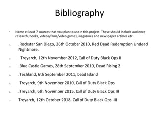 Bibliography
•
Name at least 7 sources that you plan to use in this project. These should include audience
research, books, videos/films/video games, magazines and newspaper articles etc.
1. .Rockstar San Diego, 26th October 2010, Red Dead Redemption Undead
Nightmare,
2. . Treyarch, 12th November 2012, Call of Duty Black Ops II
3. .Blue Castle Games, 28th September 2010, Dead Rising 2
4. .Techland, 6th September 2011, Dead Island
5. .Treyarch, 9th November 2010, Call of Duty Black Ops
6. .Treyarch, 6th November 2015, Call of Duty Black Ops III
7. Treyarch, 12th October 2018, Call of Duty Black Ops IIII
 
