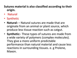 Sutures material is also classified according to their
origin.
• Natural
• Synthetic
• Natural: – Natural sutures are made that are
originate from an animal or plant source, which
produce less tissue reaction such as catgut.
• Synthetic:- These types of sutures are made from
a wide variety of polymers (complex molecules).
They give a more uniform predictable
performance than natural material and cause less
reactions in surrounding tissues. e. g Prolene,
Maxon.
 