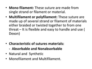 • Mono filament: These suture are made from
single strand or filament or material.
• Multifilament or polyfilament: These suture are
made up of several strand or filament of materials
either braided or twisted together to from one
threat – It is flexible and easy to handle and use (
Dexon)
• Characteristic of sutures materials:
- Absorbable and Nonabsorbable
• Natural and Synthetic
• Monofilament and Multifilament.
 
