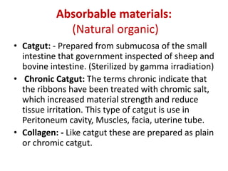 Absorbable materials:
(Natural organic)
• Catgut: - Prepared from submucosa of the small
intestine that government inspected of sheep and
bovine intestine. (Sterilized by gamma irradiation)
• Chronic Catgut: The terms chronic indicate that
the ribbons have been treated with chromic salt,
which increased material strength and reduce
tissue irritation. This type of catgut is use in
Peritoneum cavity, Muscles, facia, uterine tube.
• Collagen: - Like catgut these are prepared as plain
or chromic catgut.
 