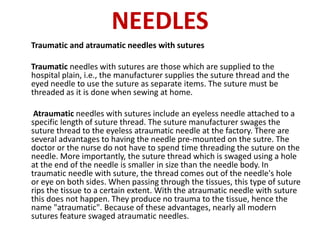 NEEDLES
Traumatic and atraumatic needles with sutures
Traumatic needles with sutures are those which are supplied to the
hospital plain, i.e., the manufacturer supplies the suture thread and the
eyed needle to use the suture as separate items. The suture must be
threaded as it is done when sewing at home.
Atraumatic needles with sutures include an eyeless needle attached to a
specific length of suture thread. The suture manufacturer swages the
suture thread to the eyeless atraumatic needle at the factory. There are
several advantages to having the needle pre-mounted on the sutre. The
doctor or the nurse do not have to spend time threading the suture on the
needle. More importantly, the suture thread which is swaged using a hole
at the end of the needle is smaller in size than the needle body. In
traumatic needle with suture, the thread comes out of the needle's hole
or eye on both sides. When passing through the tissues, this type of suture
rips the tissue to a certain extent. With the atraumatic needle with suture
this does not happen. They produce no trauma to the tissue, hence the
name "atraumatic". Because of these advantages, nearly all modern
sutures feature swaged atraumatic needles.
 